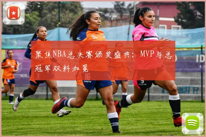 聚焦NBA总决赛颁奖盛典：MVP与总冠军双料加冕