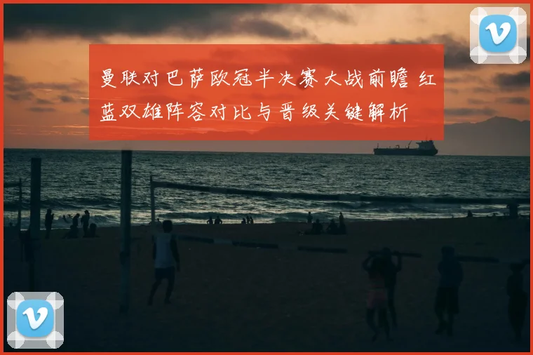 曼联对巴萨欧冠半决赛大战前瞻 红蓝双雄阵容对比与晋级关键解析