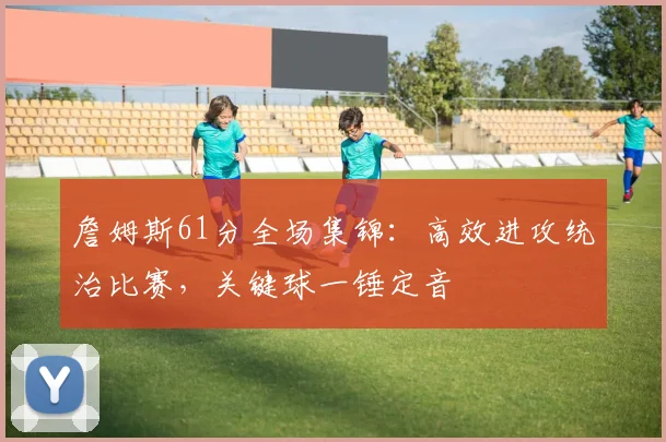 詹姆斯61分全场集锦：高效进攻统治比赛，关键球一锤定音