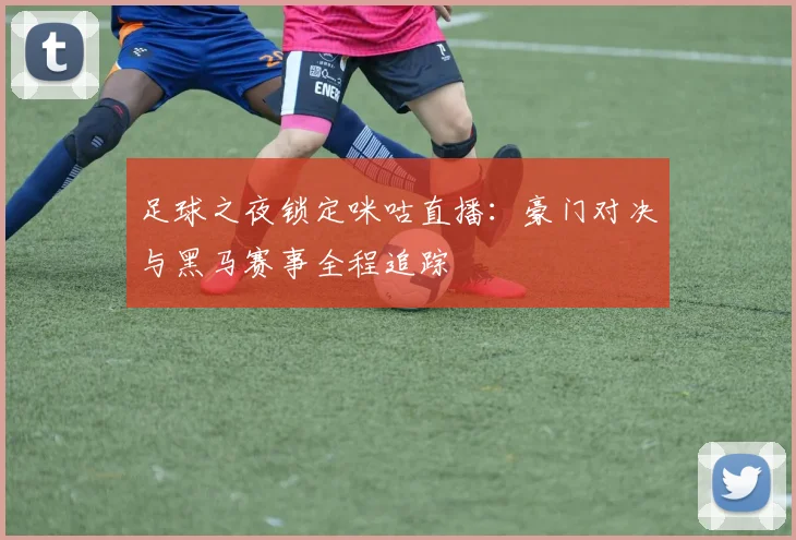 足球之夜锁定咪咕直播：豪门对决与黑马赛事全程追踪