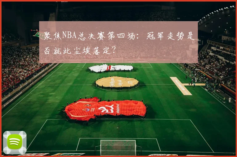聚焦NBA总决赛第四场：冠军走势是否就此尘埃落定？