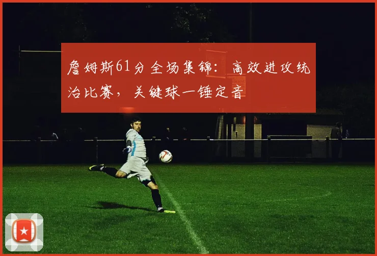 詹姆斯61分全场集锦：高效进攻统治比赛，关键球一锤定音